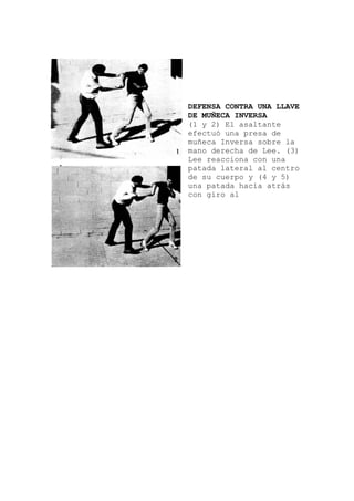 e
a
DEFENSA CONTRA UNA LLAVE
DE MUÑECA INVERSA
(1 y 2) El asaltant
efectuó una presa de
muñeca Inversa sobre l
mano derecha de Lee. (3)
Lee reacciona con una
patada lateral al centro
de su cuerpo y (4 y 5)
una patada hacia atrás
con giro al
 