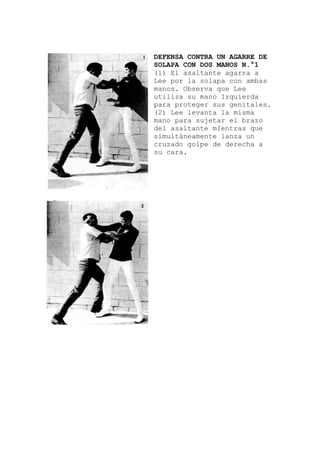 DEFENSA CONTRA UN AGARRE DE
SOLAPA CON DOS MANOS N.°1
(1) El asaltante agarra a
Lee por la solapa con ambas
manos. Observa que Lee
utiliza su mano Izquierda
para proteger sus genitales
(2) Lee levanta la misma
mano para sujetar el brazo
del asaltante mIentras que
simultáneamente lanza un
cruzado golpe de derecha a
su cara.
.
 
