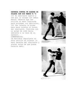 DEFENSA CONTRA UN AGARRE DE
SOLAPA CON DOS MANOS N.°2
(1) El asaltante agarra a
Lee por la solapa con ambas
manos. Observa que Lee
utiliza su mano Izquierda
para proteger sus genitales
(2) Lee levanta la misma
mano para sujetar el brazo
del asaltante. Continúa con
un golpe de codo hacia
adelante a la cara de su
agresor.
COMENTARIOS
.
ortante en
:
LA maniobra imp
esta sección es sujetar la
mano derecha del asaltante y
atacar antes de que pueda
hacerte daño.
 