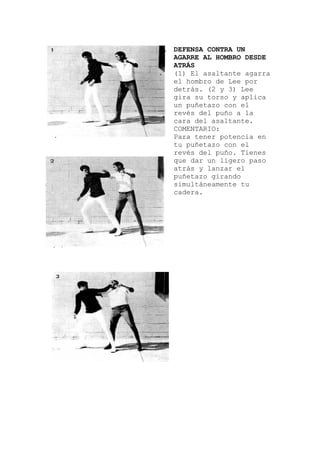 DEFENSA CONTRA UN
AGARRE AL HOMBRO DESDE
ATRÁS
(1) El asaltante agarra
a
encia en
el hombro de Lee por
detrás. (2 y 3) Lee
gira su torso y aplic
un puñetazo con el
revés del puño a la
cara del asaltante.
COMENTARIO:
Para tener pot
tu puñetazo con el
revés del puño. Tienes
que dar un ligero paso
atrás y lanzar el
puñetazo girando
simultáneamente tu
cadera.
 