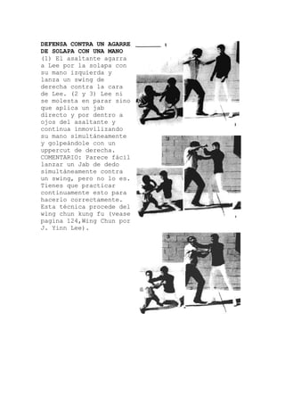 DEFENSA CONTRA UN AGARRE
DE SOLAPA CON UNA MANO
(1) El asaltante agarra
a Lee por la solapa con
su mano izquierda y
lanza un swing de
derecha contra la c
de Lee. (2 y 3) Lee ni
se molesta en parar sino
que aplica un jab
directo y por dentr
ojos del asaltante y
continua inmovilizando
su mano simultáneamente
y golpeándole con un
uppercut de derecha.
COMENTARIO: Parece fáci
ara
o a
l
lanzar un Jab de dedo
simultáneamente contra
un swing, pero no lo es.
Tienes que practicar
continuamente esto para
hacerlo correctamente.
Esta técnica procede del
wing chun kung fu (vease
pagina 124,Wing Chun por
J. Yinn Lee).
 