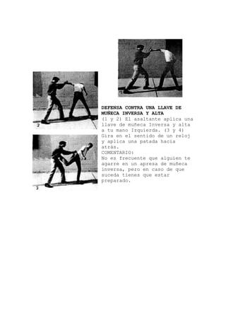 DEFENSA CONTRA UNA LLAVE DE
MUÑECA INVERSA Y ALTA
(1 y 2) El asaltante aplica una
O:
e que alguien te
llave de muñeca Inversa y alta
a tu mano Izquierda. (3 y 4)
Gira en el sentido de un reloj
y aplica una patada hacia
atrás.
COMENTARI
No es frecuent
agarre en un apresa de muñeca
inversa, pero en caso de que
suceda tienes que estar
preparado.
 