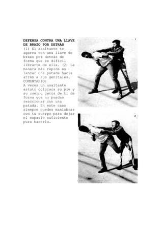 DEFENSA CONTRA UNA LLAVE
DE BRAZO POR DETRÁS
(1) El asaltante te
agarra con una llave
brazo por detrás de
forma que es difícil
librarte de ella. (2) La
manera más rápida es
lanzar una patada haci
atrás a sus genitales.
COMENTARIO:
de
a
ltante
y
A veces un asa
astuto colocara su pie
su cuerpo cerca de ti de
forma que no puedas
reaccionar con una
patada. En este caso
siempre puedes maniobrar
con tu cuerpo para dejar
el espacio suficiente
pura hacerlo.
 