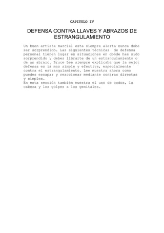 CAPITULO IV
DEFENSA CONTRA LLAVES Y ABRAZOS DE
ESTRANGULAMIENTO
Un buen artista marcial esta siempre alerta nunca debe
ser sorprendido. Las siguientes técnicas de defensa
personal tienen lugar en situaciones en donde has sido
sorprendido y debes librarte de un estrangulamiento o
de un abrazo. Bruce Lee siempre explicaba que la mejor
defensa es la mas simple y efectiva, especialmente
contra el estrangulamiento. Lee muestra ahora como
puedes escapar y reaccionar mediante contras directas
y simples.
En esta sección también muestra el uso de codos, la
cabeza y los golpes a los genitales.
 