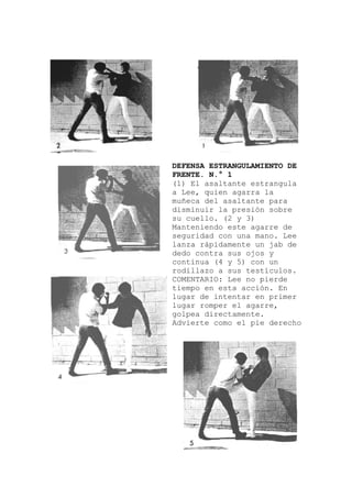 DEFENSA ESTRANGULAMIENTO DE
e estrangula
a
rre de
s.
erecho
FRENTE. N.° 1
(1) El asaltant
a Lee, quien agarra la
muñeca del asaltante par
disminuir la presión sobre
su cuello. (2 y 3)
Manteniendo este aga
seguridad con una mano. Lee
lanza rápidamente un jab de
dedo contra sus ojos y
continua (4 y 5) con un
rodillazo a sus testículo
COMENTARIO: Lee no pierde
tiempo en esta acción. En
lugar de intentar en primer
lugar romper el agarre,
golpea directamente.
Advierte como el pie d
 