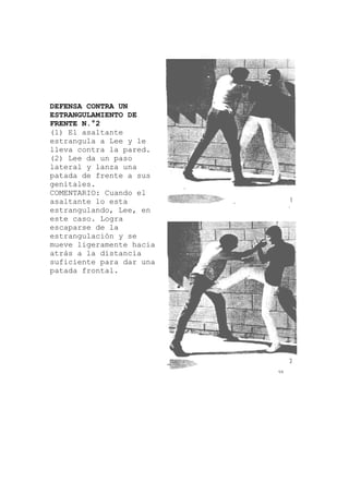 DEFENSA CONTRA UN
ESTRANGULAMIENTO DE
FRENTE N.°2
(1) El asaltante
le
s
uando el
en
se
ia
a
estrangula a Lee y
lleva contra la pared.
(2) Lee da un paso
lateral y lanza una
patada de frente a su
genitales.
COMENTARIO: C
asaltante lo esta
estrangulando, Lee,
este caso. Logra
escaparse de la
estrangulación y
mueve ligeramente hac
atrás a la distancia
suficiente para dar un
patada frontal.
 