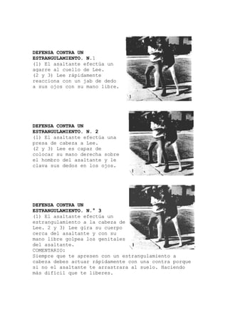 DEFENSA CONTRA UN
ESTRANGULAMIENTO. N
(1) El asaltante efectú
.1
a un
edo
una
obre
un
de
s
apresen con un es
que
agarre al cuello de Lee.
(2 y 3) Lee rápidamente
reacciona con un jab de d
a sus ojos con su mano libre.
DEFENSA CONTRA UN
ESTRANGULAMIENTO. N. 2
(1) El asaltante efectúa
presa de cabeza a Lee.
(2 y 3) Lee es capaz de
colocar su mano derecha s
el hombro del asaltante y le
clava sus dedos en los ojos.
DEFENSA CONTRA UN
ESTRANGULAMIENTO. N.° 3
(1) El asaltante efectúa
estrangulamiento a la cabeza
Lee. 2 y 3) Lee gira su cuerpo
cerca del asaltante y con su
mano libre golpea los genitale
del asaltante.
COMENTARIO:
Siempre que te trangulamiento a
cabeza debes actuar rápidamente con una contra por
si no el asaltante te arrastrara al suelo. Haciendo
más difícil que te liberes.
 