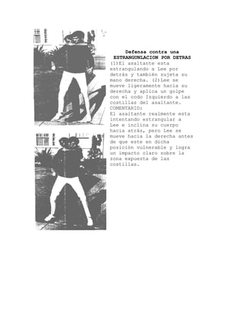 r
u
ealmente esta
es
Defensa contra una
ESTRANGUNLACION POR DETRAS
1)El asaltante esta(
estrangulando a Lee po
detrás y también sujeta s
mano derecha. (2)Lee se
mueve ligeramente hacia su
derecha y aplica un golpe
con el codo Izquierdo a las
costillas del asaltante.
COMENTARIO:
El asaltante r
intentando estrangular a
Lee e inclina su cuerpo
hacia atrás, pero Lee se
mueve hacia la derecha ant
de que este en dicha
posición vulnerable y logra
un impacto claro sobre la
zona expuesta de las
costillas.
 