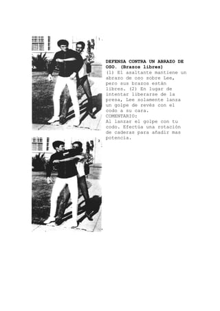 ene un
olpe con tu
DEFENSA CONTRA UN ABRAZO DE
OSO. (Brazos libres)
(1) El asaltante manti
abrazo de oso sobre Lee,
pero sus brazos están
libres. (2) En lugar de
intentar liberarse de la
presa, Lee solamente lanza
un golpe de revés con el
codo a su cara.
COMENTARIO:
Al lanzar el g
codo. Efectúa una rotación
de caderas para añadir mas
potencia.
 