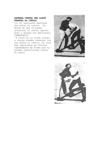 DEFENSA CONTRA UNA LLAVE
FRONTAL AL CUELLO
(1) El asaltante mantiene
nta
a lucha cuerpo
una presa al cuello. (2)
Antes de que te pueda
arrastrar al suelo, apu
bien y golpea sus genitales.
COMENTARIO:
A veces en l
a cuerpo puedes terminar con
una presa al cuello. La cosa
más importante es contrar
rápidamente de forma que no
quedes inmovilizado contra
el suelo
 