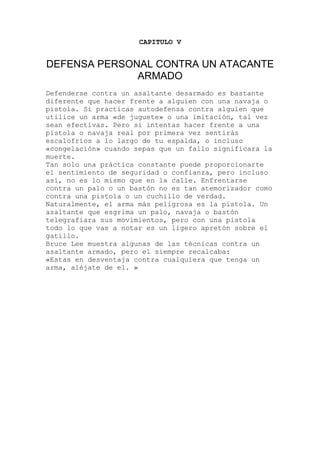CAPITULO V
DEFENSA PERSONAL CONTRA UN ATACANTE
ARMADO
Defenderse contra un asaltante desarmado es bastante
ra la
una práctica constante puede proporcionarte
como
tola. Un
la
muestra algunas de las técnicas contra un
diferente que hacer frente a alguien con una navaja o
pistola. Si practicas autodefensa contra alguien que
utilice un arma «de juguete» o una imitación, tal vez
sean efectivas. Pero si intentas hacer frente a una
pistola o navaja real por primera vez sentirás
escalofríos a lo largo de tu espalda, o incluso
«congelación» cuando sepas que un fallo significa
muerte.
Tan solo
el sentimiento de seguridad o confianza, pero incluso
así, no es lo mismo que en la calle. Enfrentarse
contra un palo o un bastón no es tan atemorizador
contra una pistola o un cuchillo de verdad.
Naturalmente, el arma más peligrosa es la pis
asaltante que esgrima un palo, navaja o bastón
telegrafiara sus movimientos, pero con una pisto
todo lo que vas a notar es un ligero apretón sobre el
gatillo.
Bruce Lee
asaltante armado, pero el siempre recalcaba:
«Estas en desventaja contra cualquiera que tenga un
arma, aléjate de el. »
 