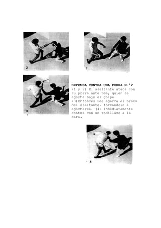 DEFENSA CONTRA UNA PORRA N.°2
el brazo
(1 y 2) El asaltante ataca con
su porra ante Lee, quien se
agacha bajo el golpe.
(3)Entonces Lee agarra
del asaltante, forzándole a
agacharse. (4) Inmediatamente
contra con un rodillazo a la
cara.
 