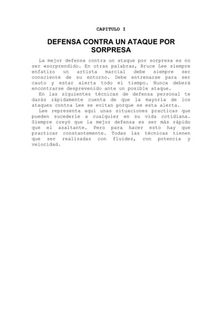 CAPITULO I
DEFENSA CONTRA UN ATAQUE POR
SORPRESA
La mejor defensa contra un ataque por sorpresa es no
ser «sorprendido. En otras palabras, Bruce Lee siempre
enfatizo un artista marcial debe siempre ser
consciente de su entorno. Debe entrenarse para ser
cauto y estar alerta todo el tiempo. Nunca deberá
encontrarse desprevenido ante un posible ataque.
En las siguientes técnicas de defensa personal te
darás rápidamente cuenta de que la mayoría de los
ataques contra Lee se evitan porque se esta alerta.
Lee representa aquí unas situaciones practicas que
pueden sucederle a cualquier en su vida cotidiana.
Siempre creyó que la mejor defensa es ser más rápido
que el asaltante. Pero para hacer esto hay que
practicar constantemente. Todas las técnicas tienen
que ser realizadas con fluidez, con potencia y
velocidad.
 