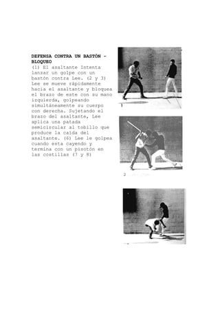 DEFENSA CONTRA UN BASTÓN -
altante Intenta
3)
ea
rpo
illo que
golpea
en
BLOQUEO
(1) El as
lanzar un golpe con un
bastón contra Lee. (2 y
Lee se mueve rápidamente
hacia el asaltante y bloqu
el brazo de este con su mano
izquierda, golpeando
simultáneamente su cue
con derecha. Sujetando el
brazo del asaltante, Lee
aplica una patada
semicircular al tob
produce la caída del
asaltante. (6) Lee le
cuando esta cayendo y
termina con un pisotón
las costillas (7 y 8)
 