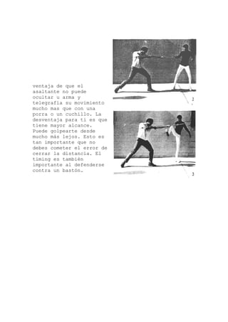 ntaja de que el
miento
s
de
derse
ve
asaltante no puede
ocultar u arma y
telegrafía su movi
mucho mas que con una
porra o un cuchillo. La
desventaja para ti es que
tiene mayor alcance.
Puede golpearte desde
mucho más lejos. Esto e
tan importante que no
debes cometer el error
cerrar la distancia. El
timing es también
importante al defen
contra un bastón.
 