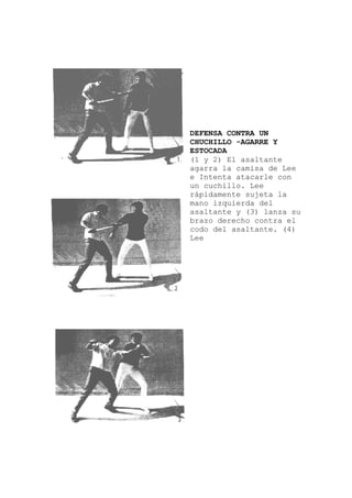 DEFENSA CONTRA UN
CHUCHILLO -AGARRE Y
ESTOCADA
(1 y 2) El asaltante
e
la
a su
agarra la camisa de Le
e Intenta atacarle con
un cuchillo. Lee
rápidamente sujeta
mano izquierda del
asaltante y (3) lanz
brazo derecho contra el
codo del asaltante. (4)
Lee
 