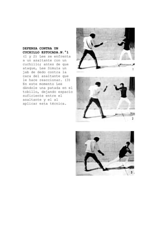 DEFENSA CONTRA UN
CUCHILLO ESTOCADA.N.°1
(1 y 2) Lee se enfrenta
a un asaltante con un
cuchillo; antes de que
ataque, Lee Simula un
jab de dedo contra la
cara del asaltante que
le hace reaccionar. (3)
En este momento Lee
dándole una patada en
tobillo, dejando espacio
suficiente entre el
asaltante y el al
aplicar esta técnic
el
a.
 