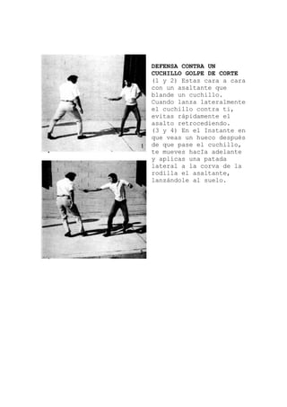 ORTE
ente
en
la
DEFENSA CONTRA UN
CUCHILLO GOLPE DE C
(1 y 2) Estas cara a cara
con un asaltante que
blande un cuchillo.
Cuando lanza lateralm
el cuchillo contra ti,
evitas rápidamente el
asalto retrocediendo.
(3 y 4) En el Instante
que veas un hueco después
de que pase el cuchillo,
te mueves hacIa adelante
y aplicas una patada
lateral a la corva de
rodilla el asaltante,
lanzándole al suelo.
 