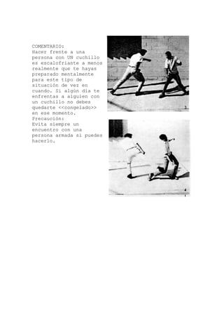 COMENTARIO:
una
llo
te
un
uedes
Hacer frente a
persona con UN cuchi
es escalofriante a menos
realmente que te hayas
preparado mentalmente
para este tipo de
situación de vez en
cuando. Si algún día
enfrentas a alguien con
un cuchillo no debes
quedarte <<congelado>>
en ese momento.
Precaución:
Evita siempre
encuentro con una
persona armada si p
hacerlo.
 