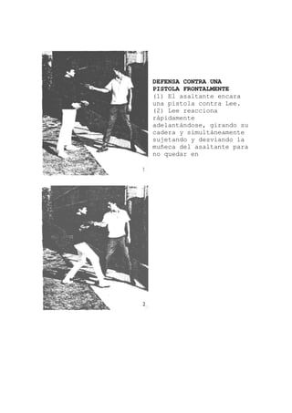 a
, girando su
DEFENSA CONTRA UNA
PISTOLA FRONTALMENTE
(1) El asaltante encar
una pistola contra Lee.
(2) Lee reacciona
rápidamente
adelantándose
cadera y simultáneamente
sujetando y desviando la
muñeca del asaltante para
no quedar en
 