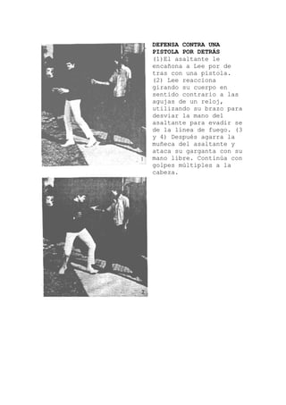 DEFENSA CONTRA UNA
PISTOLA POR DETRÁS
(1)El asaltante le
encañona a Lee por d
tras con una pistola.
(2) Lee reacciona
girando su cuerpo e
sentido contrario a la
agujas de un reloj,
utilizando su brazo p
desviar la mano del
asaltante para evadir
de la línea de fuego. (3
y 4) Después agarra la
muñeca del asaltante y
ataca su garganta con su
mano libre. Continúa con
golpes múltiples a la
cabeza.
e
n
s
ara
se
 