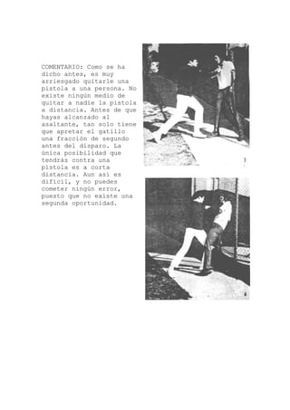 COMENTARIO: Como se ha
na
a
tiene
s
a
dicho antes, es muy
arriesgado quitarle u
pistola a una persona. No
existe ningún medio de
quitar a nadie la pistol
a distancia. Antes de que
hayas alcanzado al
asaltante, tan solo
que apretar el gatillo
una fracción de segundo
antes del disparo. La
única posibilidad que
tendrás contra una
pistola es a corta
distancia. Aun así e
difícil, y no puedes
cometer ningún error,
puesto que no existe un
segunda oportunidad.
 