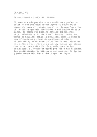 CAPITULO VI
eres atacado por dos o mas asaltantes,puedes no
r
s es
duos,
DEFENSA CONTRA VARIOS ASALTANTES
Si
estar en una posición desventajosa si estas mejor
preparado para el combate que ellos. Aunque Bruce Lee
utilizara la guardia heterodoxa o «de zurdo» en esta
lucha, de forma que pudiera confiar dependiendo
principalmente de su pie y mano derecha, debes se
capaz de utilizar tanto la izquierda como la derecha
con eficacia en el caso de un ataque múltiple.
Naturalmente, defenderse contra varios asaltante
mas difícil que contra una persona, puesto que tienes
que darte cuenta de todas las posiciones de los
asaltantes. Si quedas atrapado por dos o mas divi
las posibilidades de liberarte son menores. Su fuerza
y peso combinados son el doble que las tuyas.
 