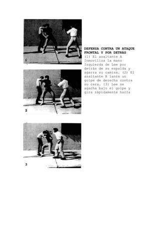 DEFENSA CONTRA UN ATAQUE
FRONTAL Y POR DETRÁS
(1) El asaltante A
Inmoviliza la mano
Izquierda de Lee por
detrás de su espalda y
agarra su camisa. (2) El
asaltante B lanza un
golpe de derecha contr
su cara. {3} Lee se
agacha bajo el golpe
gira rápidamente hacIa
a
y
 