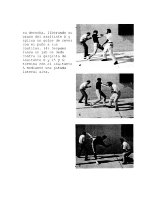 su derecha, liberando su
és
e
brazo del asaltante A y
aplica un golpe de revez
con el puño a sus
costitas. (4) Despu
lanza un jab de dedo
contra la garganta de
asaltante B y (5 y 6)
termina con el asaltant
A mediante una patada
lateral alta.
 