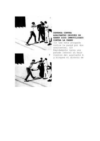 pado
una
DEFENSA CONTRA
ASALTANTES DESPUÉS DE
HABER SIDO INMOVILIZADO
CONTRA LA PARED
(1) Lee esta atra
contra la pared por dos
asaltantes. (2)
Rápidamente lanza
patada lateral aL bajo
vientre del asaltante A
y bloquea el directo de
 