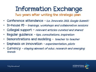 Information Exchange
Two years after writing the strategic plan
• Conference attendance - (i.e. Innovate 2013, Google Summit)
• In-house PD – trainings, workshops and collaborative sessions
• Collegial support - relevant articles curated and shared
• Regular guidance – tips, consultations, inspiration
• Demonstrations and modeling – teacher to teacher
• Emphasis on innovation – experimentation, pilots
• Currency – staying abreast of educ. research and emerging
trends
 