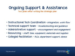 Ongoing Support & Assistance
Two years after writing the strategic plan
• Instructional Tech Coordination –integration, work flow
• Technical support team – troubleshooting and guidance
• Administrative support – encouragement and engagement
• Resourcing - staff, time, equipment, materials and supplies
• Collegial facilitation – PLCs, department support, demos
 