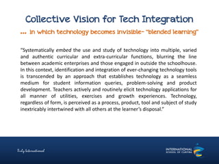 Collective Vision for Tech Integration
… in which technology becomes invisible- “blended learning”
“Systematically embed the use and study of technology into multiple, varied
and authentic curricular and extra-curricular functions, blurring the line
between academic enterprises and those engaged in outside the schoolhouse.
In this context, identification and integration of ever-changing technology tools
is transcended by an approach that establishes technology as a seamless
medium for student information queries, problem-solving and product
development. Teachers actively and routinely elicit technology applications for
all manner of utilities, exercises and growth experiences. Technology,
regardless of form, is perceived as a process, product, tool and subject of study
inextricably intertwined with all others at the learner’s disposal.”
 