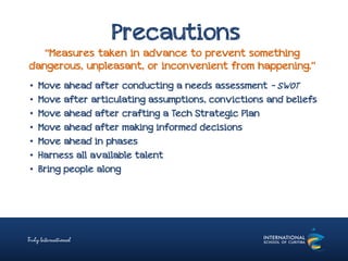 Precautions
“Measures taken in advance to prevent something
dangerous, unpleasant, or inconvenient from happening.”
• Move ahead after conducting a needs assessment – SWOT
• Move after articulating assumptions, convictions and beliefs
• Move ahead after crafting a Tech Strategic Plan
• Move ahead after making informed decisions
• Move ahead in phases
• Harness all available talent
• Bring people along
 