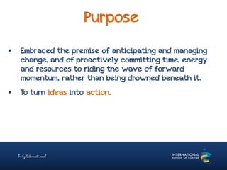 Purpose
 Embraced the premise of anticipating and managing
change, and of proactively committing time, energy
and resources to riding the wave of forward
momentum, rather than being drowned beneath it.
 To turn ideas into action.
 
