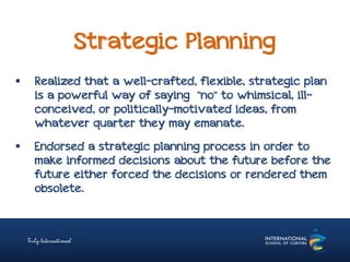 Strategic Planning
 Realized that a well-crafted, flexible, strategic plan
is a powerful way of saying "no" to whimsical, ill-
conceived, or politically-motivated ideas, from
whatever quarter they may emanate.
 Endorsed a strategic planning process in order to
make informed decisions about the future before the
future either forced the decisions or rendered them
obsolete.
 