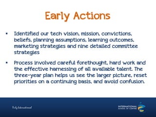 Early Actions
 Identified our tech vision, mission, convictions,
beliefs, planning assumptions, learning outcomes,
marketing strategies and nine detailed committee
strategies
 Process involved careful forethought, hard work and
the effective harnessing of all available talent. The
three-year plan helps us see the larger picture, reset
priorities on a continuing basis, and avoid confusion.
 