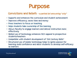 Purpose
Convictions and Beliefs – a partial list answering “why”
• Supports and enhances the curriculum and student achievement
• Improves efficiency, saves time and money
• Frees teachers to focus on teaching
• Helps students take ownership of the learning
• Allows faculty to engage learners and deliver instruction more
effectively
• Skilled use of technology enhances ISC’s appeal to prospective
students/teachers
• Compatible with student development of "21st Century Skills“
• Structured use of mobile technology helps to ignite passion for
learning, build confidence and allow students to develop self-efficacy
as learners
 