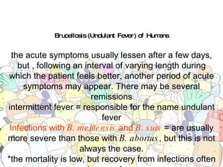 Brucellosis (Undulant Fever) of Humans the acute symptoms usually lessen after a few days, but , following an interval of varying length during which the patient feels better, another period of acute symptoms may appear. There may be several remissions intermittent fever = responsible for the name undulant fever Infections with  B. melitensis  and  B. suis  = are usually more severe than those with  B. abortus , but this is not always the case. *the mortality is low, but recovery from infections often is very slow. *many persons never fully recover from the effects of this disease. 