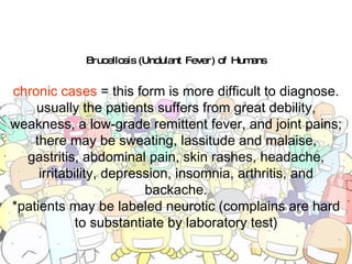 Brucellosis (Undulant Fever) of Humans chronic cases  = this form is more difficult to diagnose. usually the patients suffers from great debility, weakness, a low-grade remittent fever, and joint pains; there may be sweating, lassitude and malaise, gastritis, abdominal pain, skin rashes, headache, irritability, depression, insomnia, arthritis, and backache. *patients may be labeled neurotic (complains are hard to substantiate by laboratory test) 