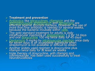  Treatment and prevention
 Antibiotics like tetracyclines, rifampicin and the
aminoglycosides streptomycin and gentamicin are
effective against Brucella bacteria. However, the use of
more than one antibiotic is needed for several weeks,
because the bacteria incubate within cells.
 The gold standard treatment for adults is daily
intramuscular injections of streptomycin 1 g for 14 days
and oral doxycycline 100 mg twice daily for 45 days
 Gentamicin 5 mg/kg by intramuscular injection once daily
for seven days is an acceptable substitute when
streptomycin is not available or difficult to obtain
 Another widely used regimen is doxycycline plus
rifampin twice daily for at least six weeks
 triple therapy of doxycycline, with rifampin and
cotrimoxazole, has been used successfully to treat
neurobrucellosis
 