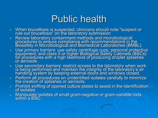 Public health
 When brucellosis is suspected, clinicians should note "suspect or
rule out brucellosis" on the laboratory submission
 Review laboratory containment methods and microbiological
procedures to ensure compliance with recommendations in the
Biosafety in Microbiological and Biomedical Laboratories (BMBL).
 Use primary barriers: use safety centrifuge cups, personal protective
equipment, and class II or higher Biological Safety Cabinets (BSCs)
for procedures with a high likelihood of producing droplet splashes
or aerosols.
 Use secondary barriers: restrict access to the laboratory when work
is being performed and maintain the integrity of the laboratory’s air
handling system by keeping external doors and windows closed.
 Perform all procedures on unidentified isolates carefully to minimize
the creation of splashes or aerosols.
 Prohibit sniffing of opened culture plates to assist in the identification
of isolates.
 Manipulate isolates of small gram-negative or gram-variable rods
within a BSC.
 