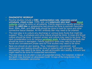  DIAGNOSTIC WORKUP
 Routine studies include a CBC, sedimentation rate, chemistry panel,
urinalysis, chest x-rays, VDRL test, and tuberculin skin test. Serial blood
cultures should be done on all patients. Febrile agglutinins usually should be
done. An ASO titer or streptozyme test should be done to exclude rheumatic
fever. RNA, ANA, and DNA tests should be done to look for lupus and other
connective tissue disease. An HIV antibody titer may need to be ordered.
 The next step is to culture any discharge or various body fluids that might be
suspect. Thus, a urinalysis and urine culture should be done. A nose and throat
culture should be done. A sputum smear and culture may need to be done. The
next consideration is to do various serologic tests. A heterophile antibody titer
should be done in teenagers. Febrile agglutinin tests may need to be done.
Acute and convalescent phase sera for viral studies may need to be done.
 Next one should do skin testing. Thus, histoplasmin, coccidioidin, and
blastomycin skin testing should be done on patients with a cough. Trichinella
skin testing may need to be done, as well as brucellin skin testing. A Kveim test
might need to be done for suspected sarcoidosis.
 The next step is to do plain x-rays of suspected areas. For instance, x-rays of
the teeth may disclose an abscessed tooth. X-rays of the long bones may
disclose a metastatic carcinoma.
 