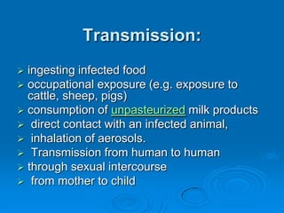 Transmission:
 ingesting infected food
 occupational exposure (e.g. exposure to
cattle, sheep, pigs)
 consumption of unpasteurized milk products
 direct contact with an infected animal,
 inhalation of aerosols.
 Transmission from human to human
 through sexual intercourse
 from mother to child
 