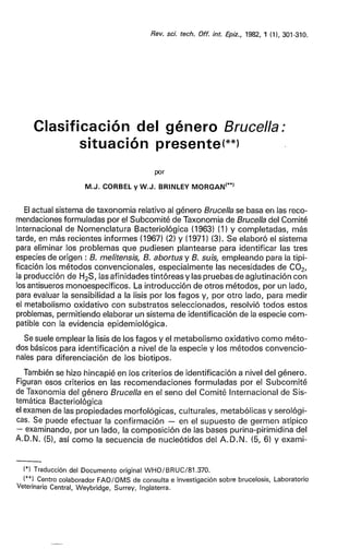 Rev. sci. tech. Off. int. Epiz., 1982, 1 (1), 301-310.
Clasificación del género Brucella:
situación presente(**)
por
M.J. CORBEL y W . J . BRINLEY MORGAN(**)
El actual sistema de taxonomia relativo al género Brucella se basa en las reco-
mendaciones formuladas por el Subcomité de Taxonomia de Brucella del Comité
Internacional de Nomenclatura Bacteriológica (1963) (1) y completadas, más
tarde, en más recientes informes (1967) (2) y (1971) (3). Se elaboró el sistema
para eliminar los problemas que pudiesen plantearse para identificar las tres
especies de origen : B. melitensis, B. abortus y B. suis, empleando para la tipi-
ficación los métodos convencionales, especialmente las necesidades de C 0 2 ,
la producción de H2 S, las afinidades tintóreas y las pruebas de aglutinación con
los antisueros monoespecíficos. La introducción de otros métodos, por un lado,
para evaluar la sensibilidad a la lisis por los fagos y, por otro lado, para medir
el metabolismo oxidativo con substratos seleccionados, resolvió todos estos
problemas, permitiendo elaborar un sistema de identificación de la especie com-
patible con la evidencia epidemiológica.
Se suele emplear la lisis de los fagos y el metabolismo oxidativo como méto-
dos básicos para identificación a nivel de la especie y los métodos convencio-
nales para diferenciación de los biotipos.
También se hizo hincapié en los criterios de identificación a nivel del género.
Figuran esos criterios en las recomendaciones formuladas por el Subcomité
de Taxonomia del género Brucella en el seno del Comité Internacional de Sis-
temática Bacteriológica
el examen de las propiedades morfológicas, culturales, metabólicas y serológi-
cas. Se puede efectuar la confirmación — en el supuesto de germen atipico
— examinando, por un lado, la composición de las bases purina-pirimidina del
A.D.N. (5), así como la secuencia de nucleótidos del A . D . N . (5, 6) y exami-
(*) Traducción del Documento original WHO/BRUC/81.370.
(**) Centro colaborador FAO/OMS de consulta e investigación sobre brucelosis, Laboratorio
Veterinario Central, Weybridge, Surrey, Inglaterra.
 