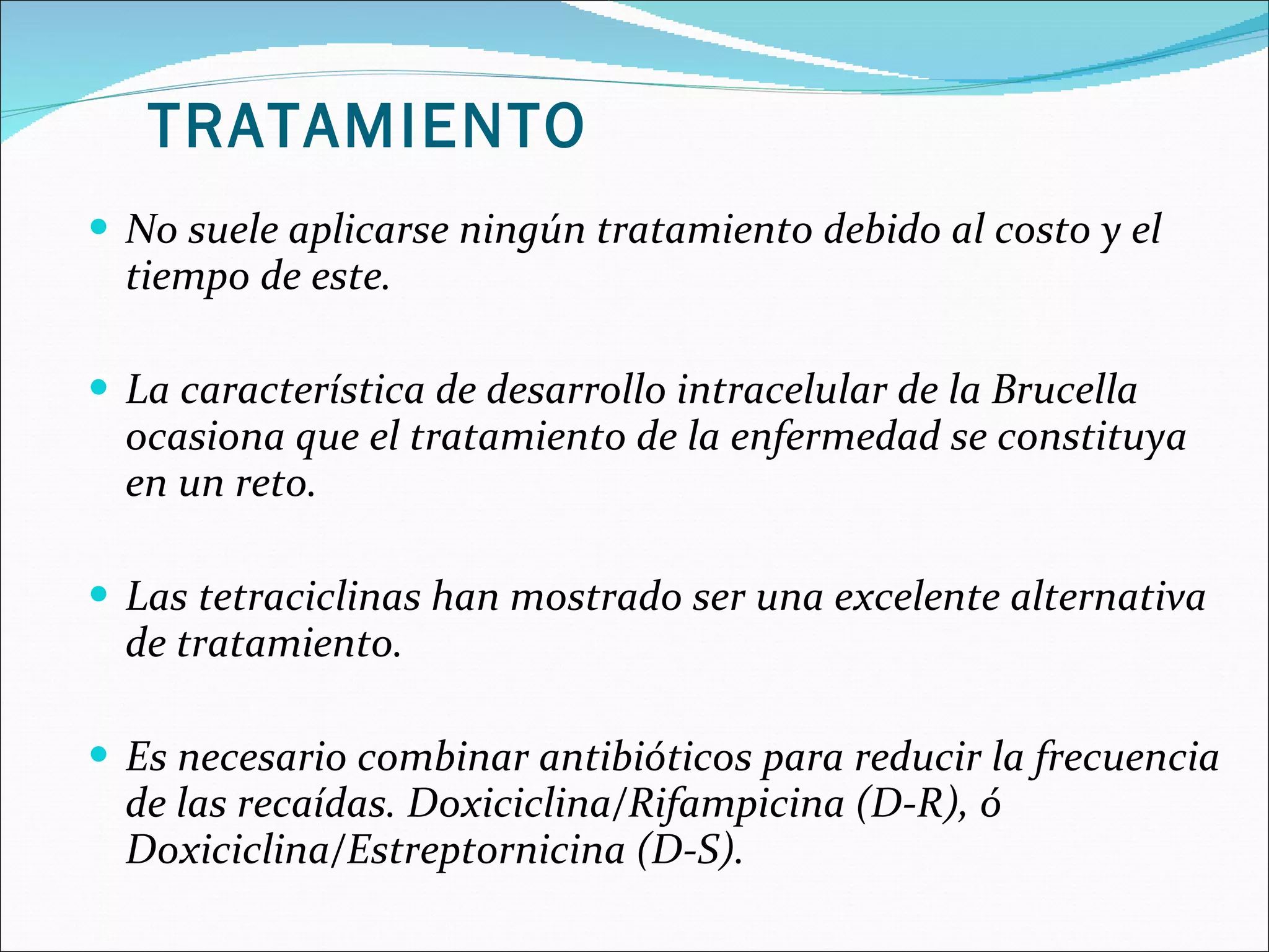 No suele aplicarse ningún tratamiento debido al costo y el tiempo de este. La característica de desarrollo intracelular de la Brucella ocasiona que el tratamiento de la enfermedad se constituya en un reto.  Las tetraciclinas han mostrado ser una excelente alternativa de tratamiento. Es necesario combinar antibióticos para reducir la frecuencia de las recaídas. Doxiciclina/Rifampicina (D-R), ó Doxiciclina/Estreptornicina (D-S).  TRATAMIENTO 