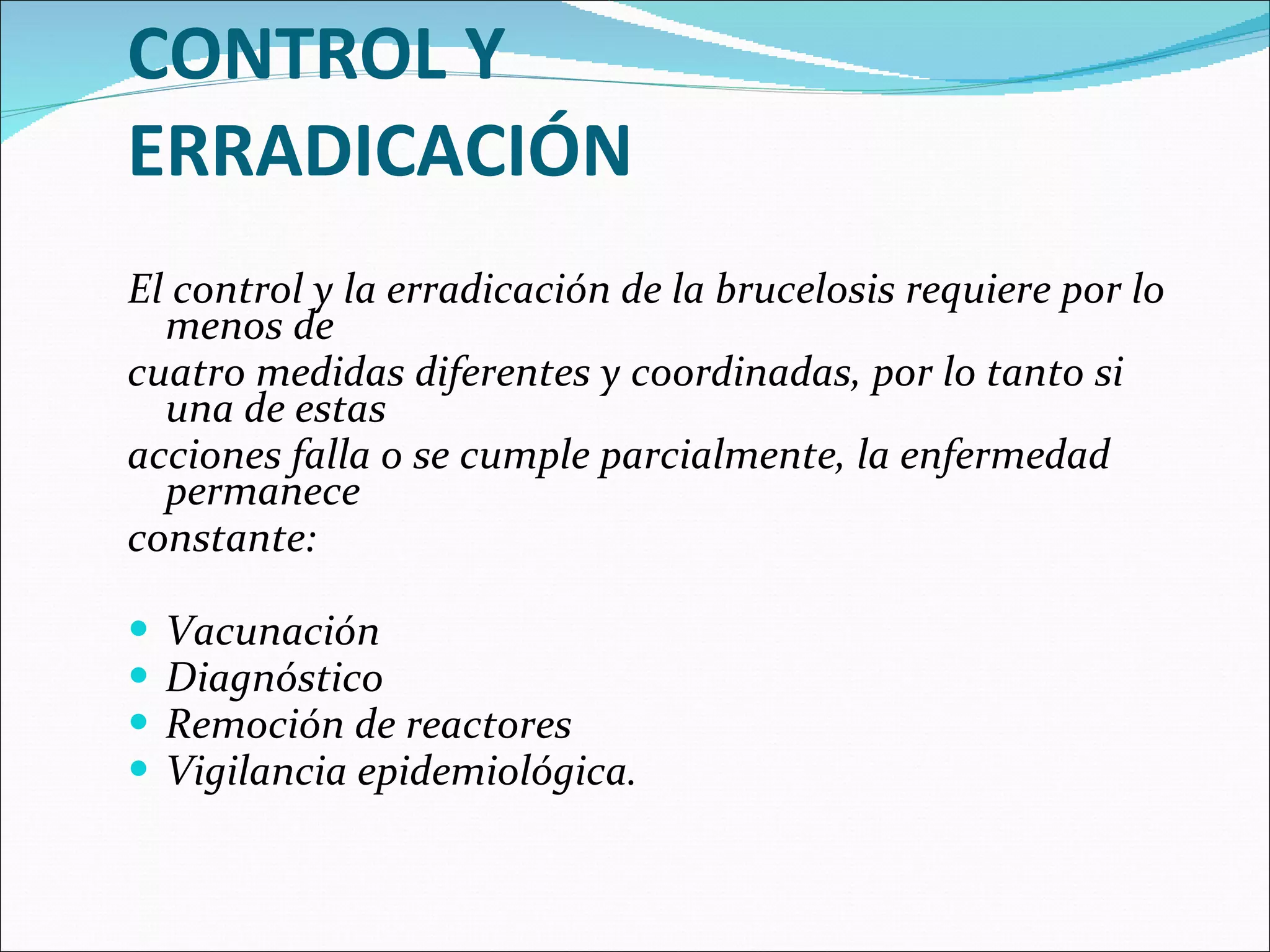 CONTROL Y ERRADICACIÓN El control y la erradicación de la brucelosis requiere por lo menos de cuatro medidas diferentes y coordinadas, por lo tanto si una de estas acciones falla o se cumple parcialmente, la enfermedad permanece constante: Vacunación Diagnóstico Remoción de reactores  Vigilancia epidemiológica.  