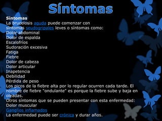 Síntomas 
La brucelosis aguda puede comenzar con 
síntomas seudogripales leves o síntomas como: 
Dolor abdominal 
Dolor de espalda 
Escalofríos 
Sudoración excesiva 
Fatiga 
Fiebre 
Dolor de cabeza 
Dolor articular 
Inapetencia 
Debilidad 
Pérdida de peso 
Los picos de la fiebre alta por lo regular ocurren cada tarde. El 
nombre de fiebre "ondulante" es porque la fiebre sube y baja en 
oleadas. 
Otros síntomas que se pueden presentar con esta enfermedad: 
Dolor muscular 
Ganglios inflamados 
La enfermedad puede ser crónica y durar años. 
 