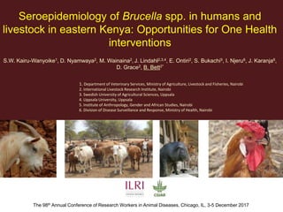 Seroepidemiology of Brucella spp. in humans and
livestock in eastern Kenya: Opportunities for One Health
interventions
S.W. Kairu-Wanyoike1, D. Nyamwaya2, M. Wainaina2, J. Lindahl2,3,4, E. Ontiri2, S. Bukachi5, I. Njeru6, J. Karanja6,
D. Grace2, B. Bett2*
The 98th Annual Conference of Research Workers in Animal Diseases, Chicago, IL, 3-5 December 2017
1. Department of Veterinary Services, Ministry of Agriculture, Livestock and Fisheries, Nairobi
2. International Livestock Research Institute, Nairobi
3. Swedish University of Agricultural Sciences, Uppsala
4. Uppsala University, Uppsala
5. Institute of Anthropology, Gender and African Studies, Nairobi
6. Division of Disease Surveillance and Response, Ministry of Health, Nairobi
 
