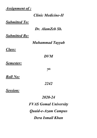 Assignment of :
Clinic Medicine-II
Submitted To:
Dr. AlamZeb Sb.
Submitted By:
Muhammad Tayyab
Class:
DVM
Semester:
7th
Roll No:
2242
Session:
2020-24
FVAS Gomal University
Quaid-e-Azam Campus
Dera Ismail Khan
 